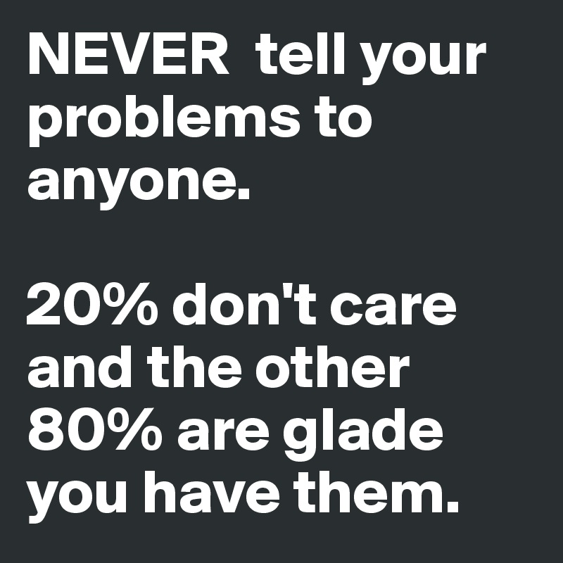 NEVER  tell your problems to anyone. 

20% don't care and the other 80% are glade you have them. 