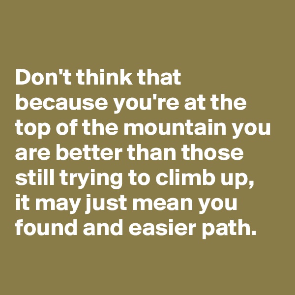 

Don't think that because you're at the top of the mountain you are better than those still trying to climb up,
it may just mean you found and easier path.
