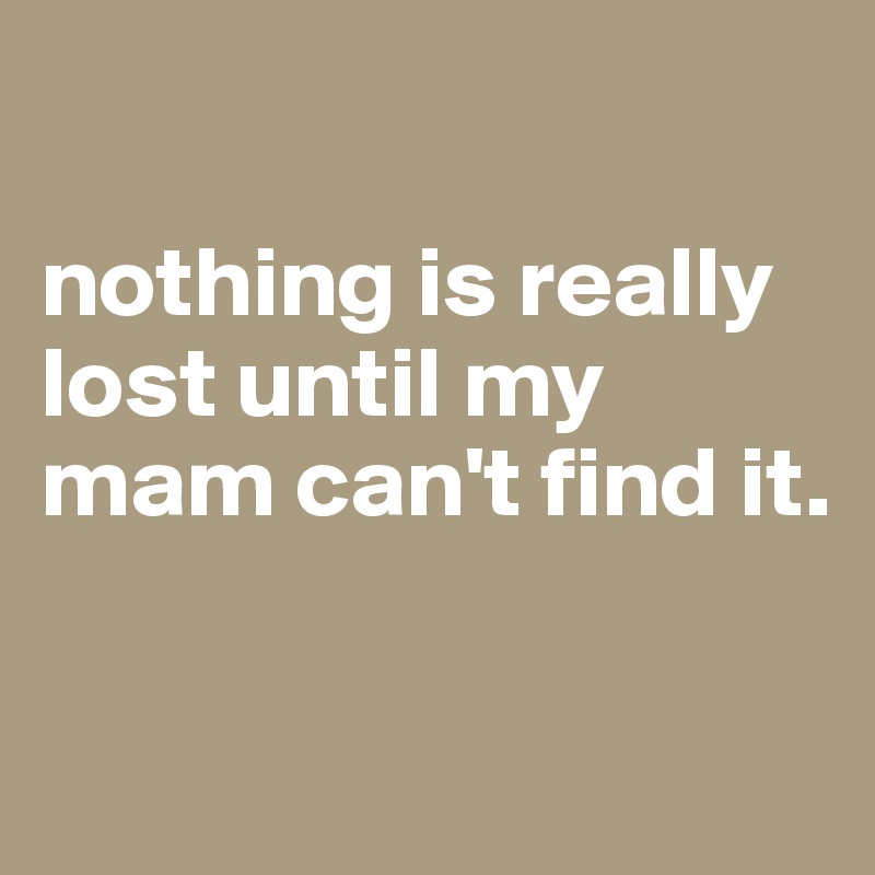 

nothing is really lost until my mam can't find it.

