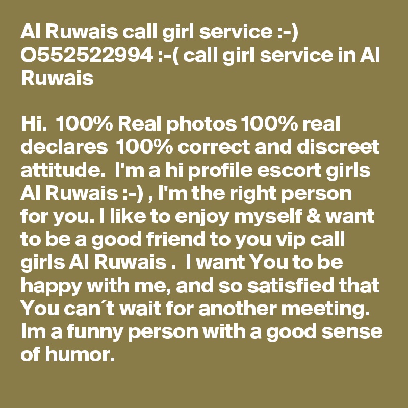 Al Ruwais call girl service :-) O552522994 :-( call girl service in Al Ruwais

Hi.  100% Real photos 100% real declares  100% correct and discreet attitude.  I'm a hi profile escort girls Al Ruwais :-) , I'm the right person for you. I like to enjoy myself & want to be a good friend to you vip call girls Al Ruwais .  I want You to be happy with me, and so satisfied that You can´t wait for another meeting. Im a funny person with a good sense of humor.  