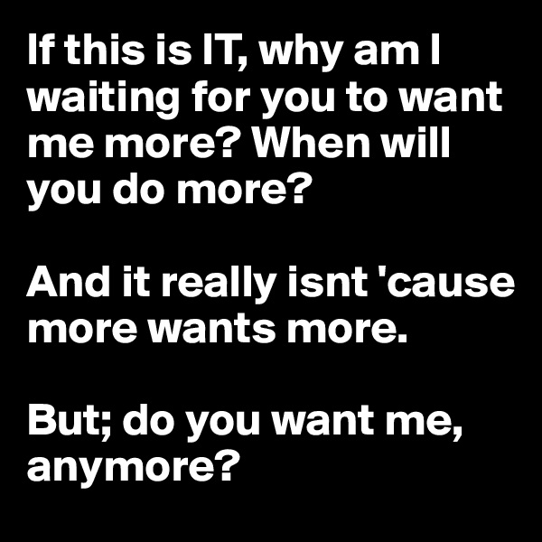 If this is IT, why am I waiting for you to want me more? When will you do more? 

And it really isnt 'cause more wants more. 

But; do you want me, anymore?