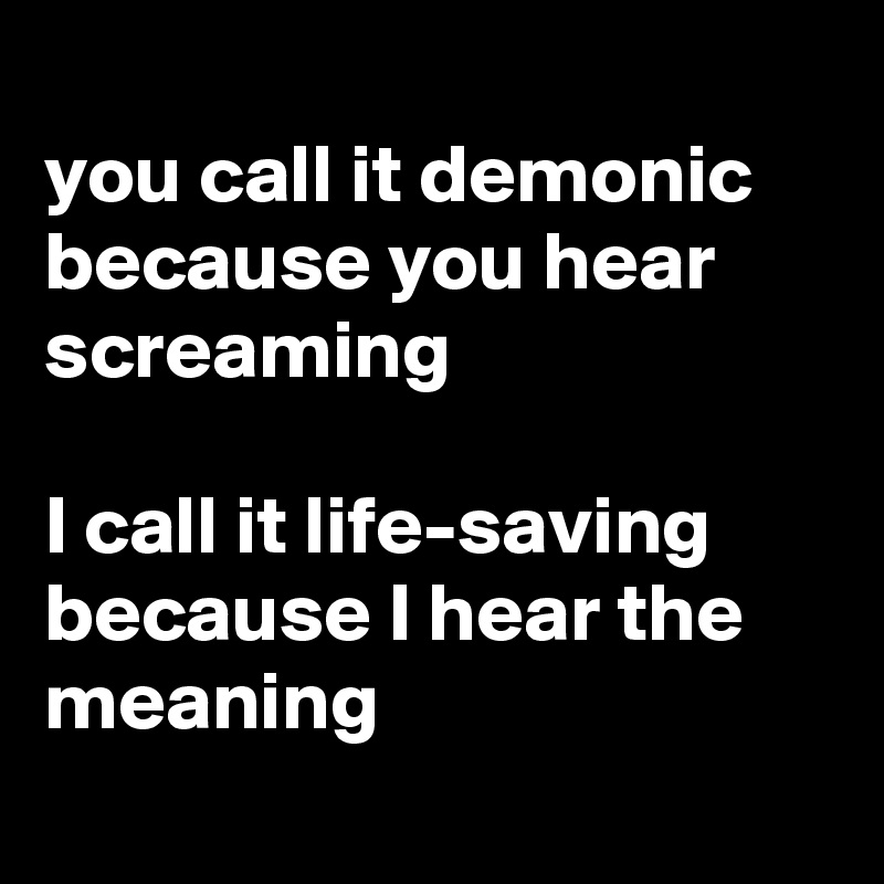 
you call it demonic because you hear screaming

I call it life-saving because I hear the meaning
