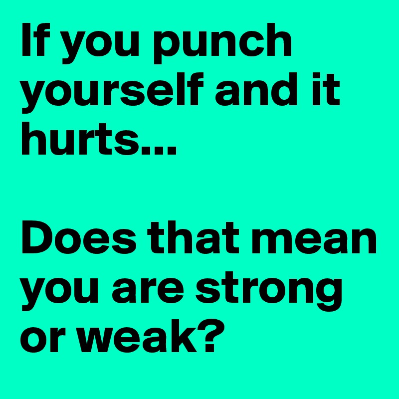 If you punch yourself and it hurts...

Does that mean you are strong or weak? 