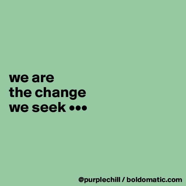 



we are 
the change 
we seek •••



