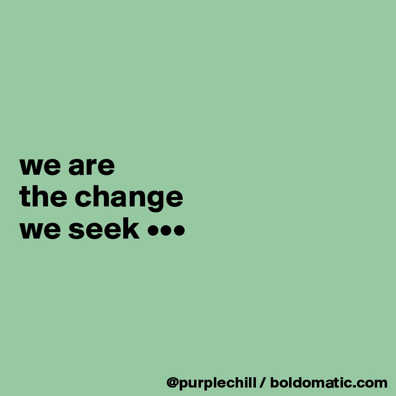 



we are 
the change 
we seek •••



