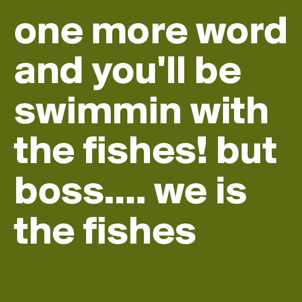 one more word and you'll be swimmin with the fishes! but boss.... we is the fishes