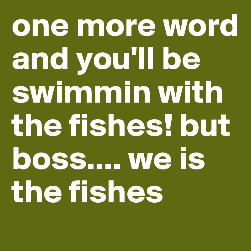 one more word and you'll be swimmin with the fishes! but boss.... we is the fishes