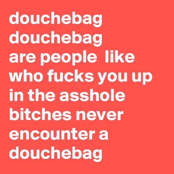 douchebag
douchebag
are people  like who fucks you up in the asshole bitches never encounter a douchebag