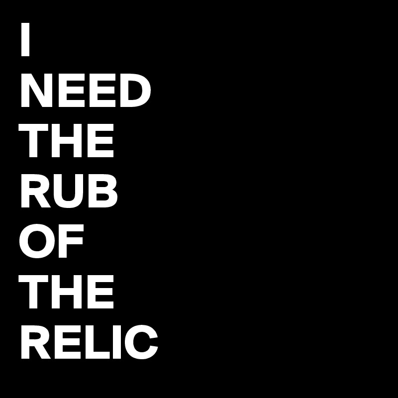 I 
NEED
THE
RUB
OF
THE
RELIC 