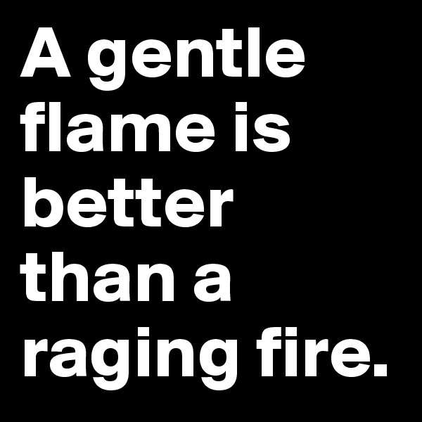 A gentle flame is better than a raging fire. 