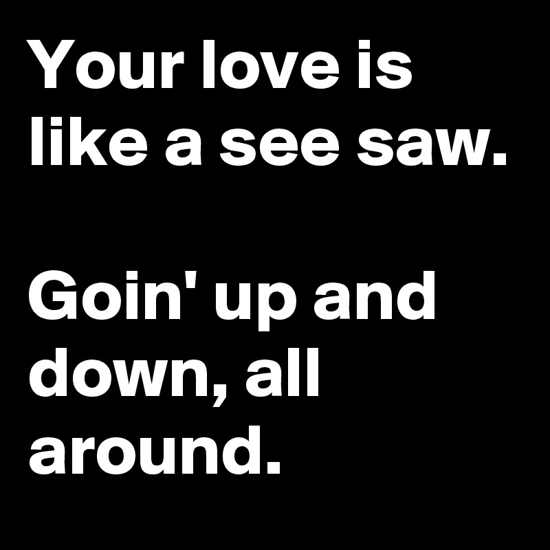 Your love is like a see saw.

Goin' up and down, all around.