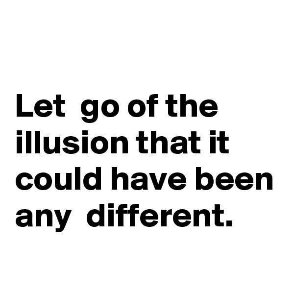 

Let  go of the illusion that it could have been any  different. 
