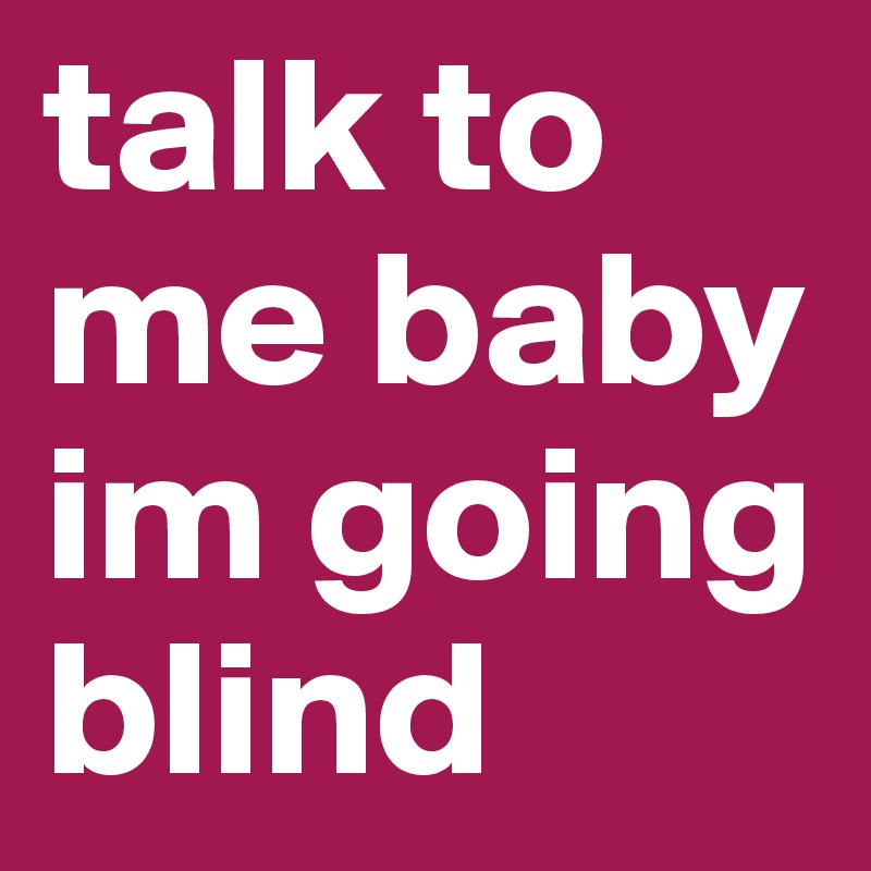 talk to me baby im going blind