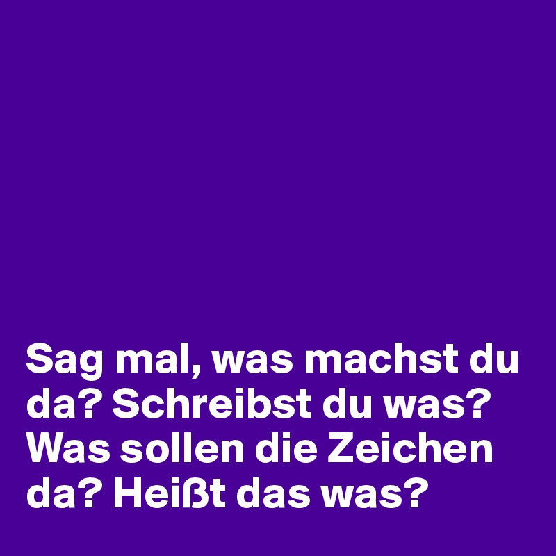 






Sag mal, was machst du da? Schreibst du was?
Was sollen die Zeichen da? Heißt das was?