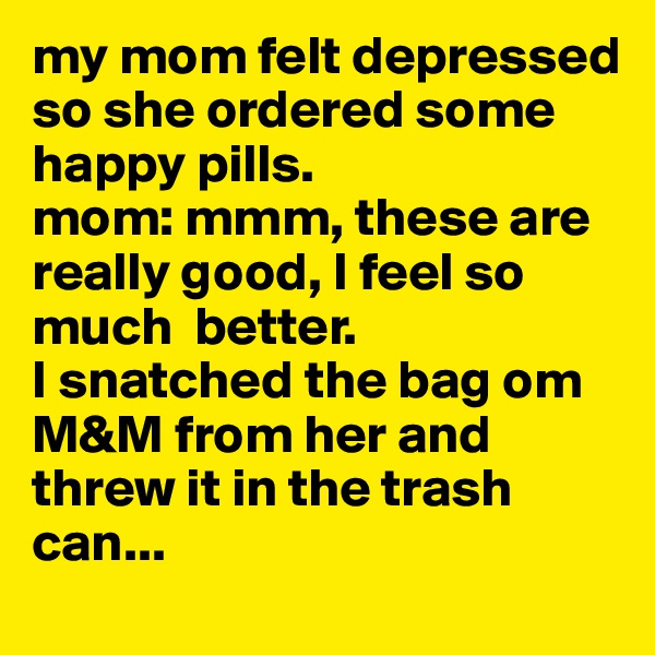 my mom felt depressed so she ordered some happy pills.
mom: mmm, these are really good, I feel so much  better.
I snatched the bag om M&M from her and threw it in the trash can...