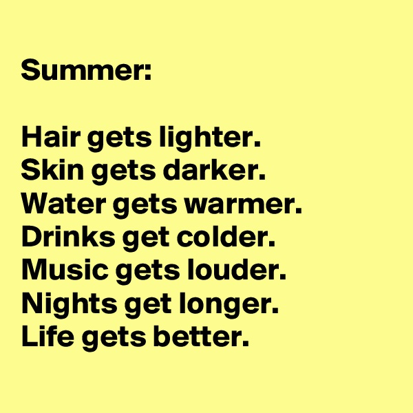 
Summer:
 
Hair gets lighter.
Skin gets darker. 
Water gets warmer. 
Drinks get colder.
Music gets louder. Nights get longer. 
Life gets better.
