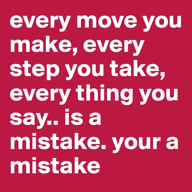 every move you make, every step you take, every thing you say.. is a mistake. your a mistake