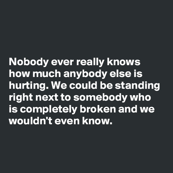 



Nobody ever really knows how much anybody else is hurting. We could be standing right next to somebody who is completely broken and we wouldn't even know. 

