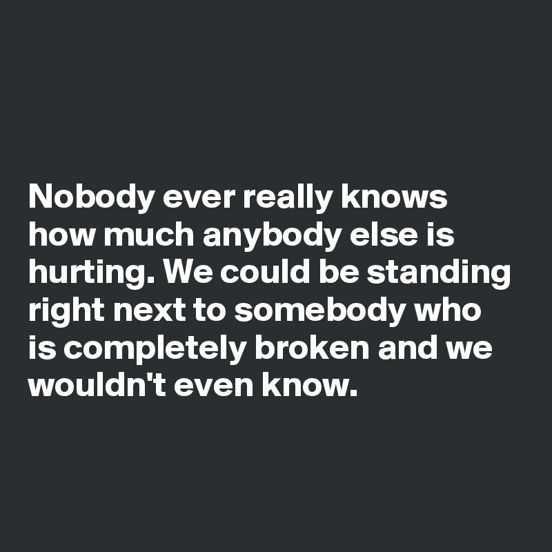 



Nobody ever really knows how much anybody else is hurting. We could be standing right next to somebody who is completely broken and we wouldn't even know. 

