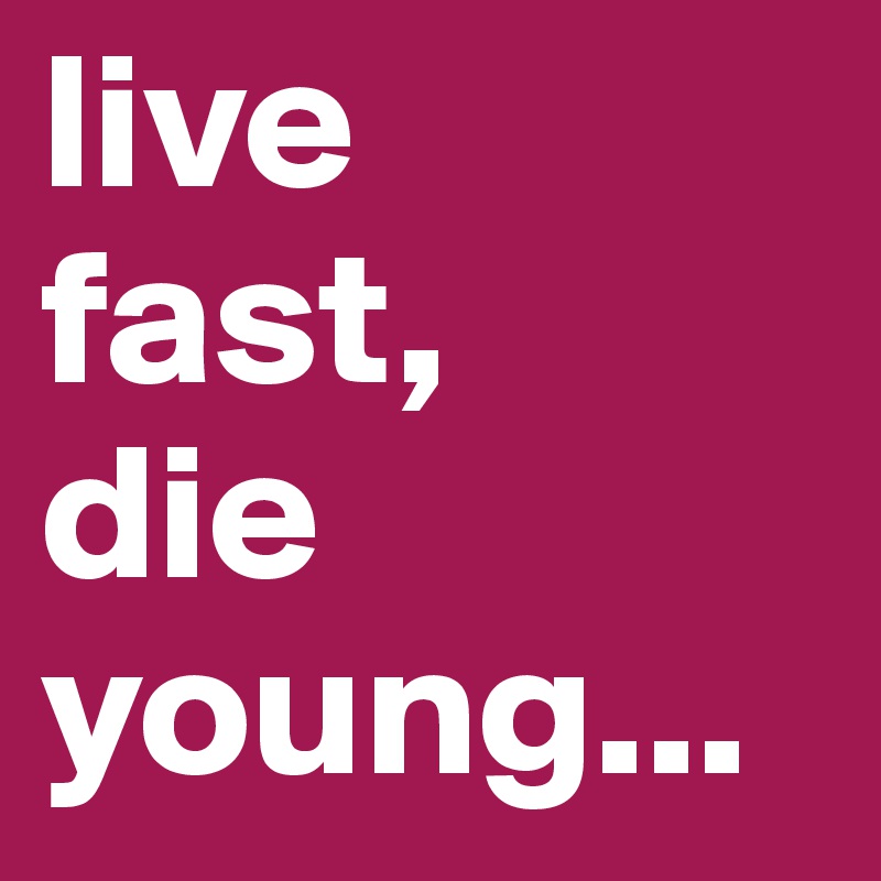 live 
fast,
die young...