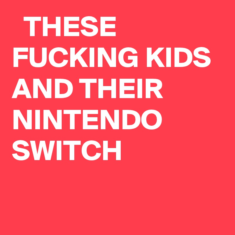   THESE FUCKING KIDS AND THEIR NINTENDO SWITCH
