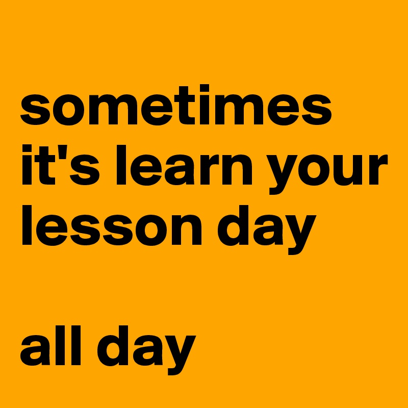 
sometimes it's learn your lesson day 

all day