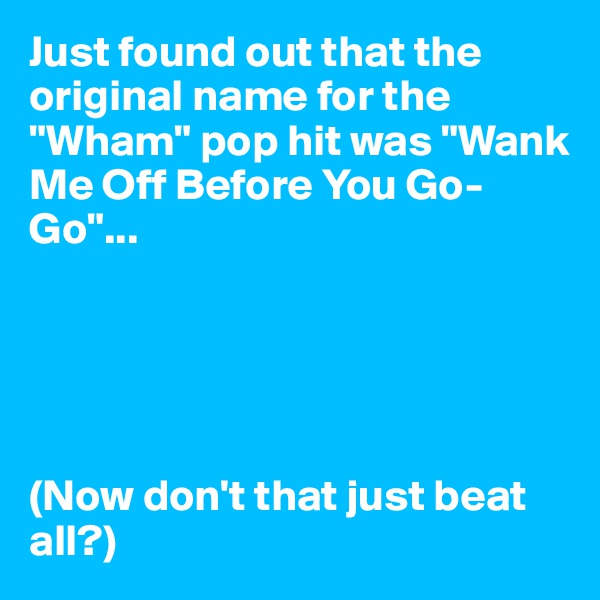 Just found out that the original name for the "Wham" pop hit was "Wank Me Off Before You Go-Go"...





(Now don't that just beat all?)