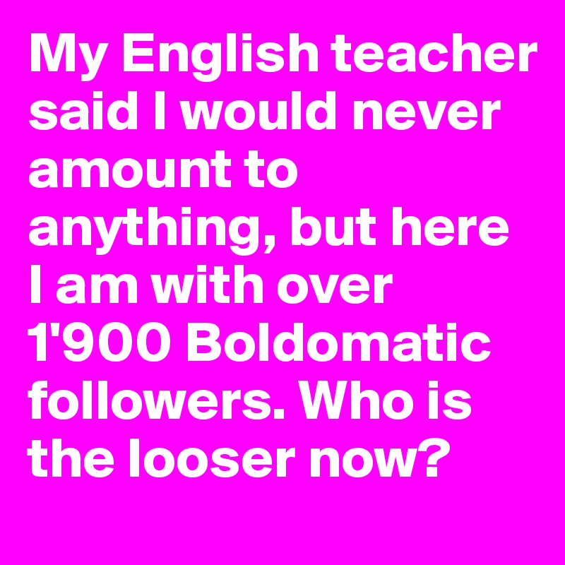 My English teacher said I would never amount to anything, but here I am with over 1'900 Boldomatic followers. Who is the looser now?