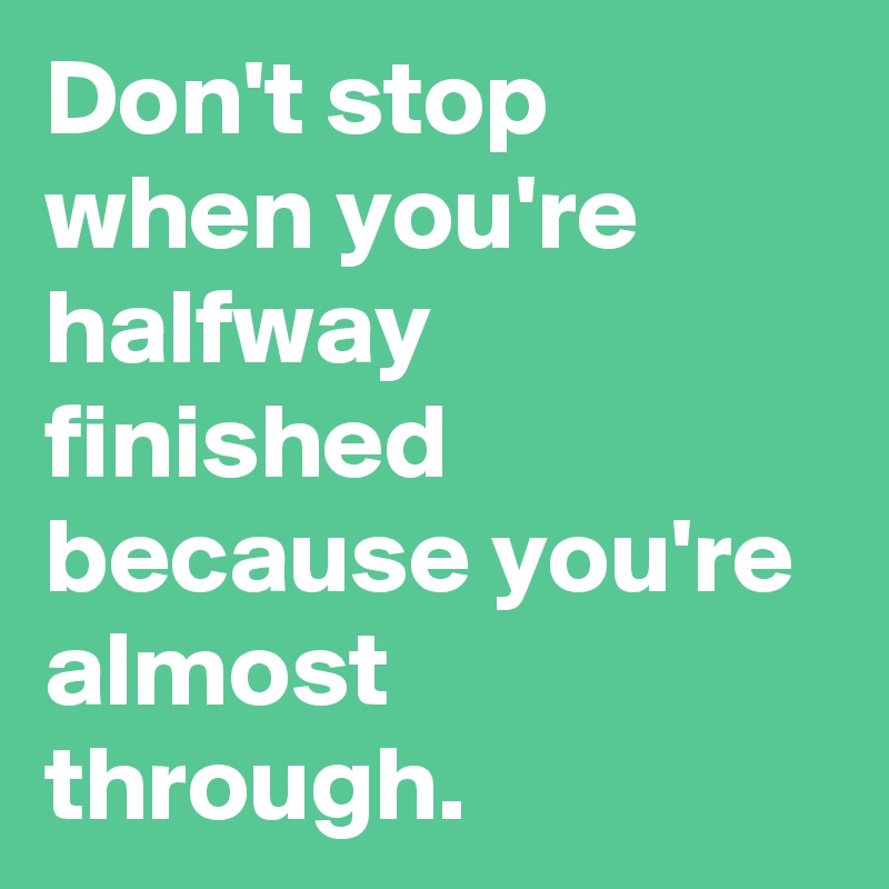 Don't stop when you're halfway finished because you're almost through ...