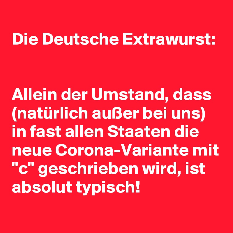 
Die Deutsche Extrawurst:


Allein der Umstand, dass (natürlich außer bei uns) in fast allen Staaten die neue Corona-Variante mit "c" geschrieben wird, ist absolut typisch!
