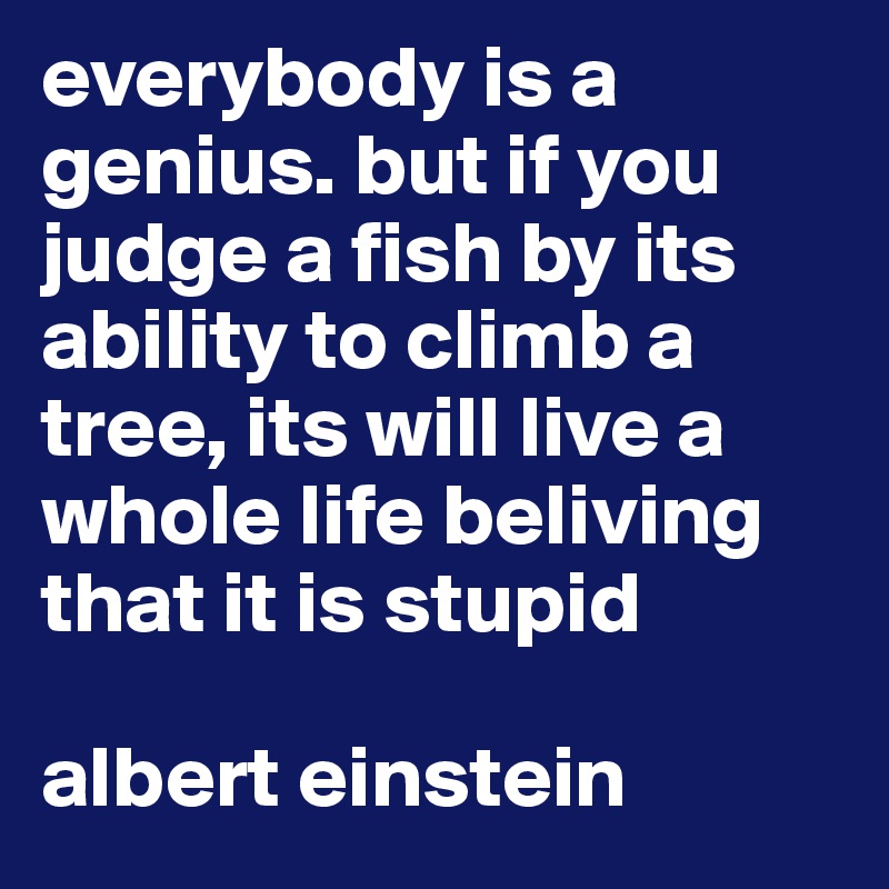 everybody is a genius. but if you judge a fish by its ability to climb a tree, its will live a whole life beliving that it is stupid

albert einstein