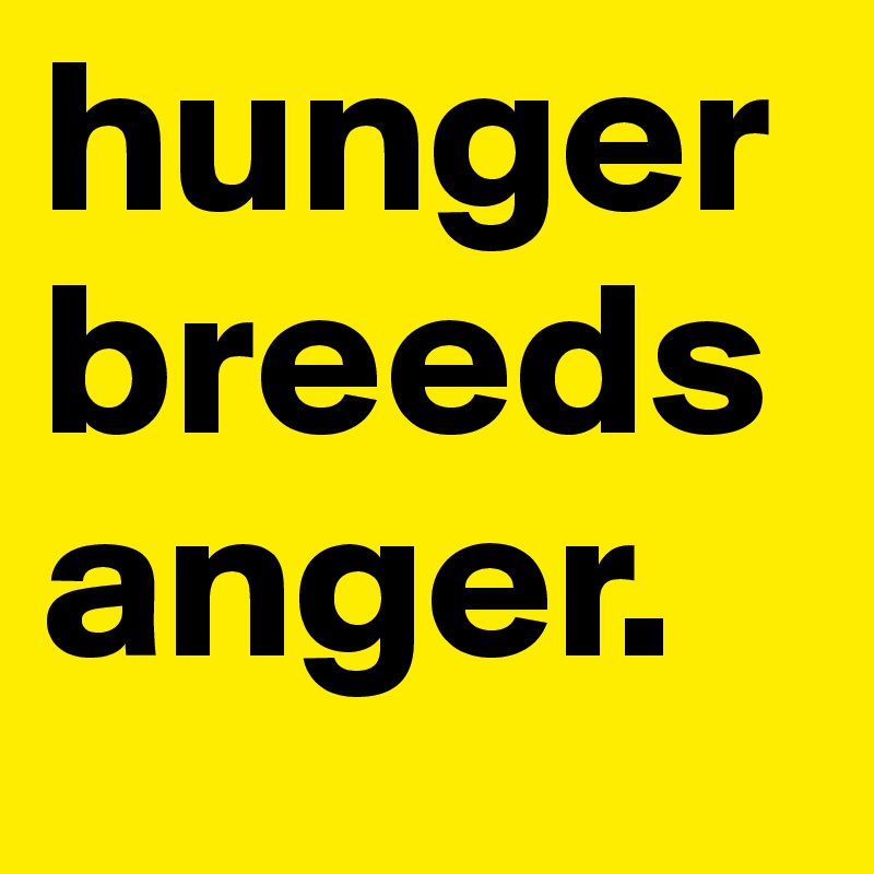 hunger breeds anger.