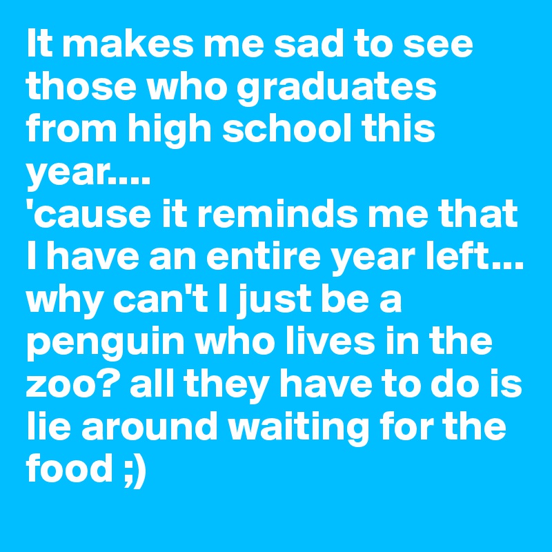 It makes me sad to see those who graduates from high school this year....
'cause it reminds me that I have an entire year left...
why can't I just be a penguin who lives in the zoo? all they have to do is lie around waiting for the food ;)