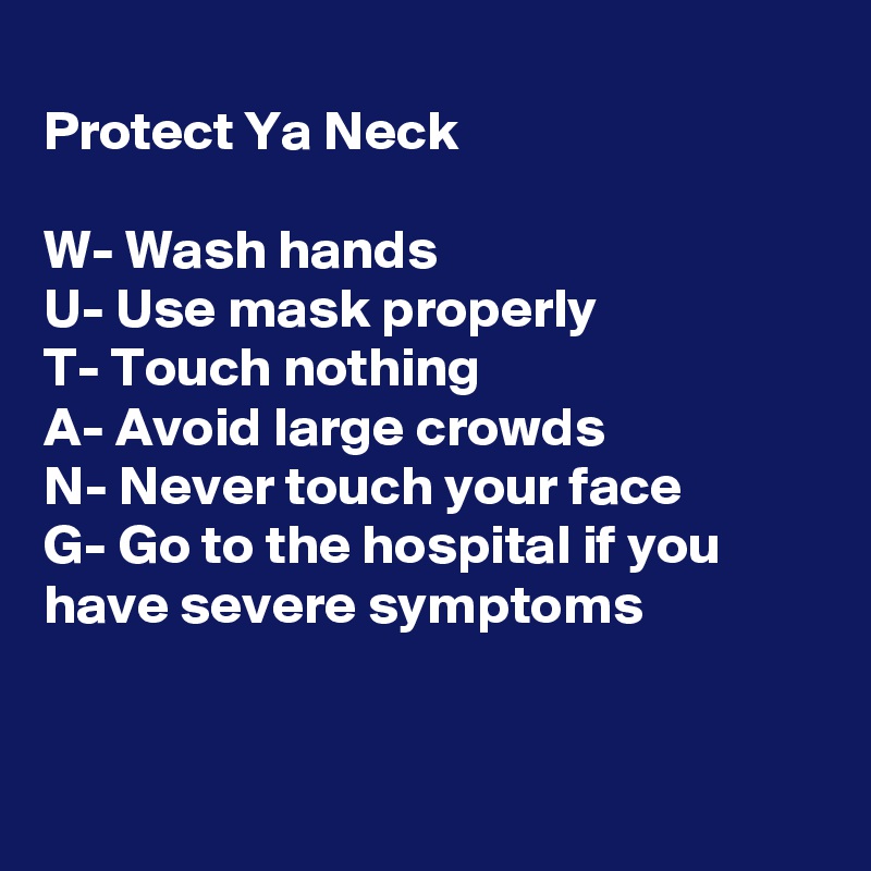 
Protect Ya Neck

W- Wash hands
U- Use mask properly 
T- Touch nothing
A- Avoid large crowds
N- Never touch your face
G- Go to the hospital if you have severe symptoms


