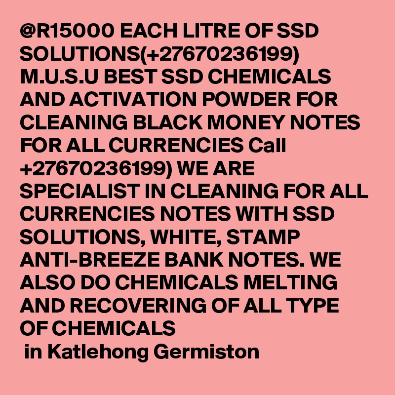 @R15000 EACH LITRE OF SSD SOLUTIONS(+27670236199) M.U.S.U BEST SSD CHEMICALS AND ACTIVATION POWDER FOR CLEANING BLACK MONEY NOTES FOR ALL CURRENCIES Call +27670236199) WE ARE SPECIALIST IN CLEANING FOR ALL CURRENCIES NOTES WITH SSD SOLUTIONS, WHITE, STAMP ANTI-BREEZE BANK NOTES. WE ALSO DO CHEMICALS MELTING AND RECOVERING OF ALL TYPE OF CHEMICALS
 in Katlehong Germiston