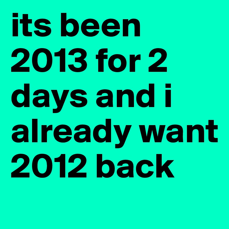 its been 2013 for 2 days and i already want 2012 back