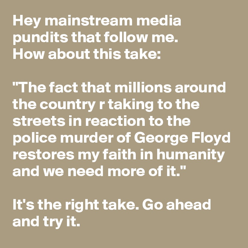 Hey mainstream media pundits that follow me.
How about this take:

"The fact that millions around the country r taking to the streets in reaction to the police murder of George Floyd restores my faith in humanity and we need more of it."

It's the right take. Go ahead and try it.