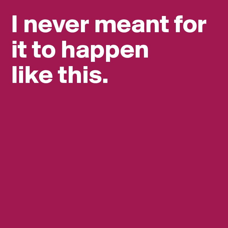 I never meant for it to happen
like this.




