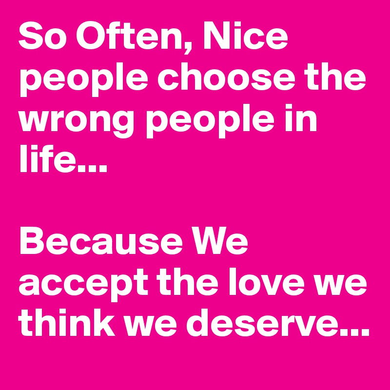 So Often, Nice people choose the wrong people in life...

Because We accept the love we think we deserve...