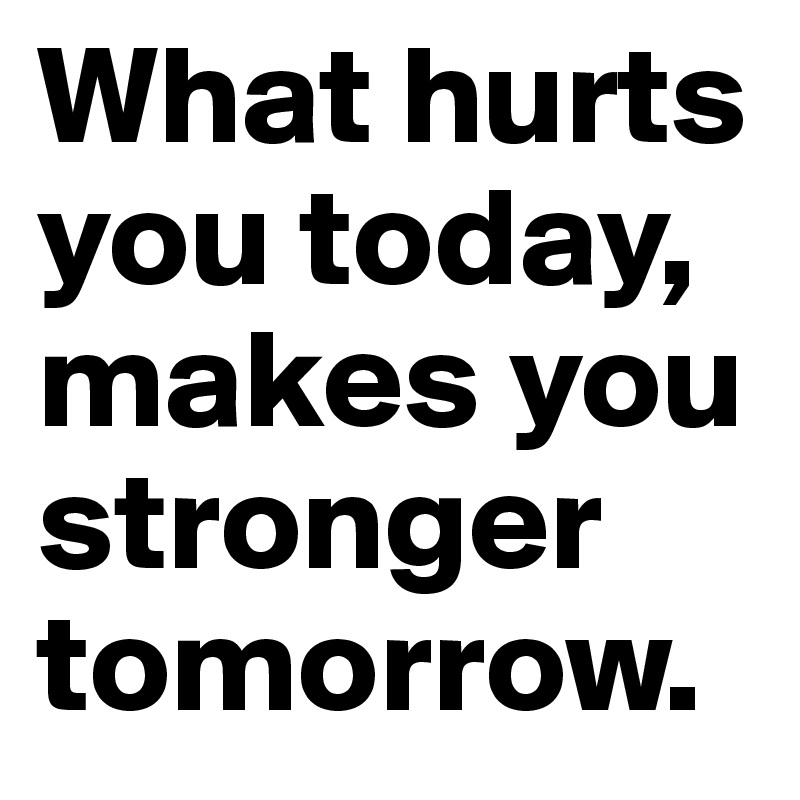 What hurts you today, makes you stronger tomorrow.