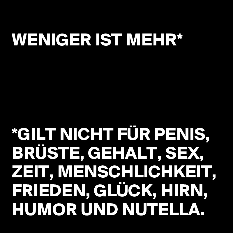 
WENIGER IST MEHR*




*GILT NICHT FÜR PENIS, BRÜSTE, GEHALT, SEX, ZEIT, MENSCHLICHKEIT, FRIEDEN, GLÜCK, HIRN, HUMOR UND NUTELLA.