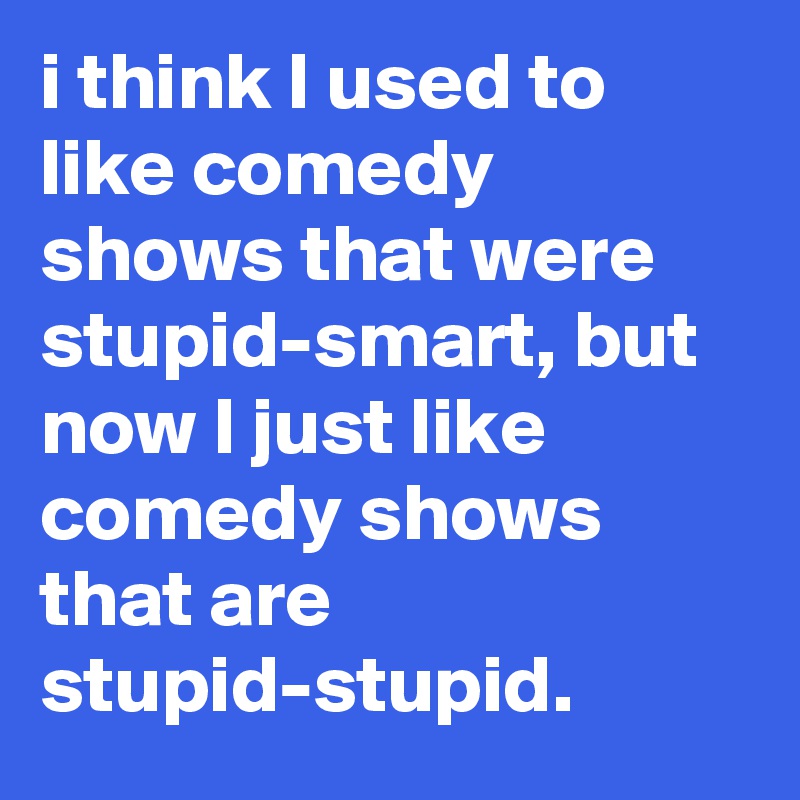 i think I used to like comedy shows that were stupid-smart, but now I just like comedy shows that are stupid-stupid.