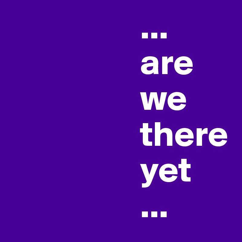                   ...
                  are
                  we
                  there
                  yet
                  ...
