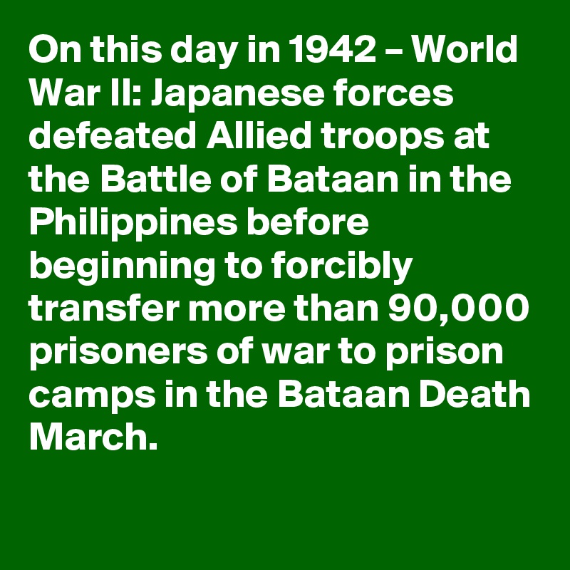 On this day in 1942 – World War II: Japanese forces defeated Allied troops at the Battle of Bataan in the Philippines before beginning to forcibly transfer more than 90,000 prisoners of war to prison camps in the Bataan Death March.