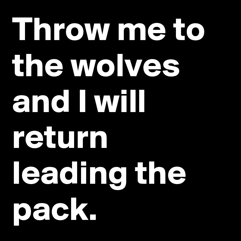Throw me to the wolves and I will return leading the pack.