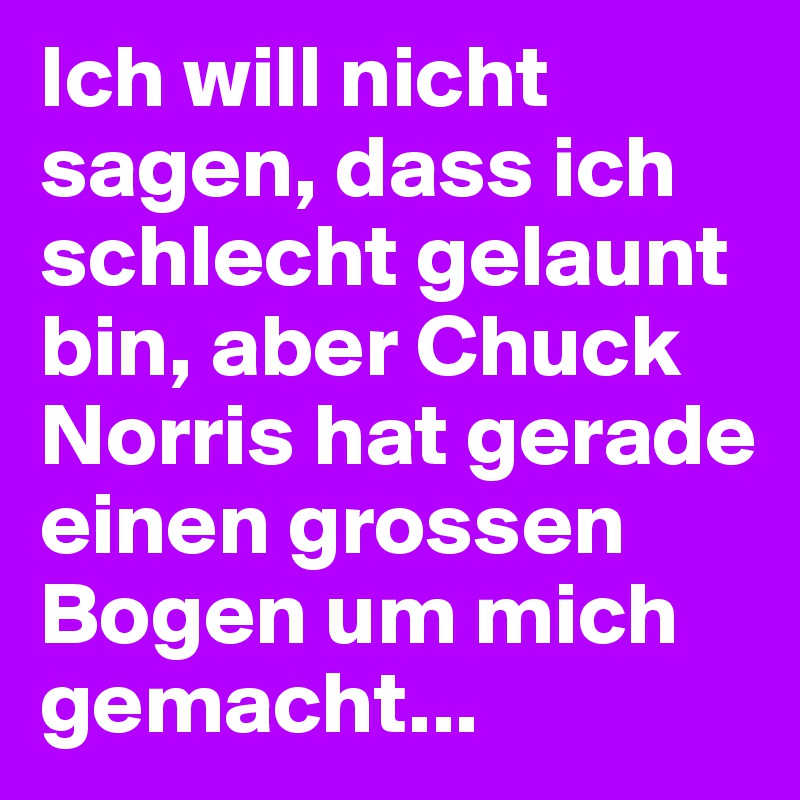 Ich will nicht sagen, dass ich schlecht gelaunt bin, aber Chuck Norris hat gerade einen grossen Bogen um mich gemacht...