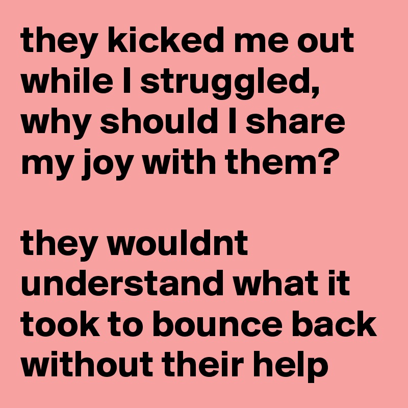 they kicked me out while I struggled, why should I share my joy with them?

they wouldnt understand what it took to bounce back without their help