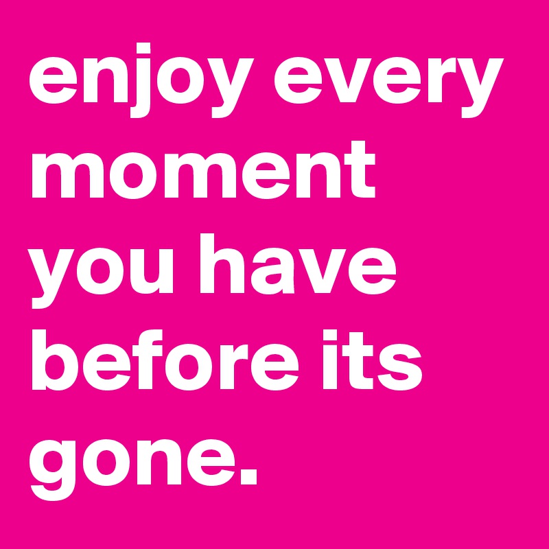 enjoy every moment you have before its gone. 