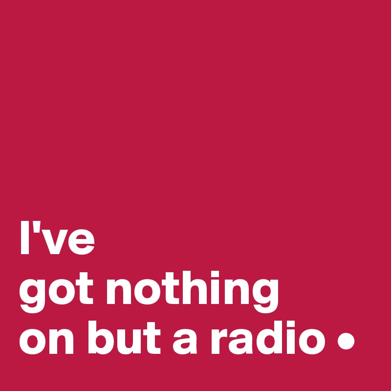 



I've
got nothing
on but a radio •