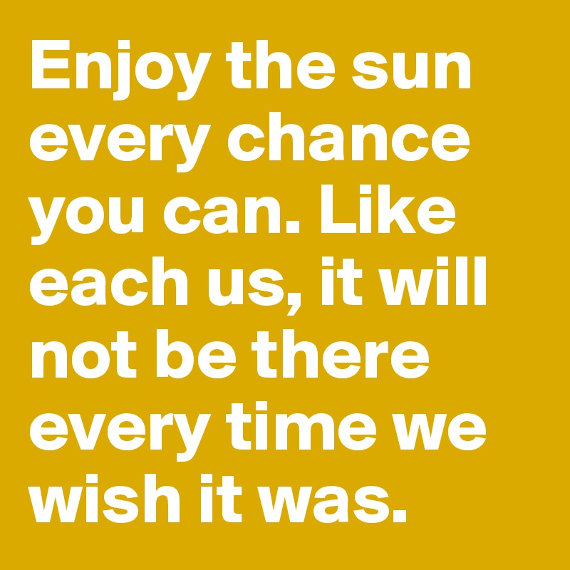 Enjoy the sun every chance you can. Like each us, it will not be there every time we wish it was.